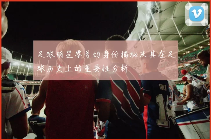 足球明星零号的身份揭秘及其在足球历史上的重要性分析