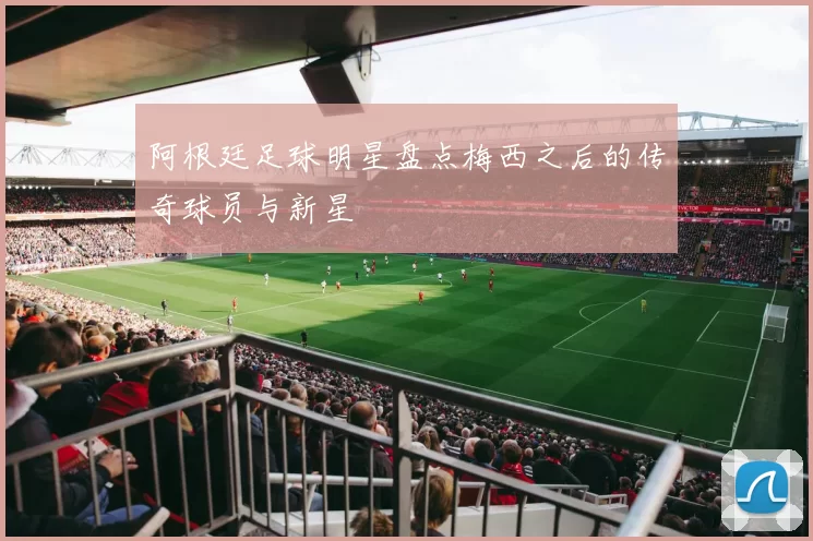 阿根廷足球明星盘点梅西之后的传奇球员与新星