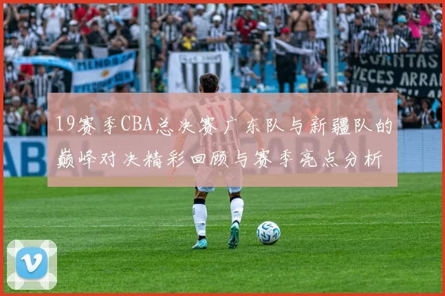 19赛季CBA总决赛广东队与新疆队的巅峰对决精彩回顾与赛季亮点分析