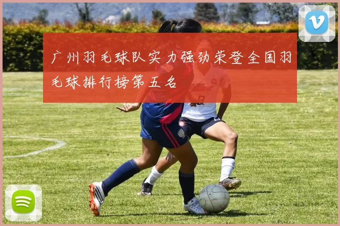 广州羽毛球队实力强劲荣登全国羽毛球排行榜第五名