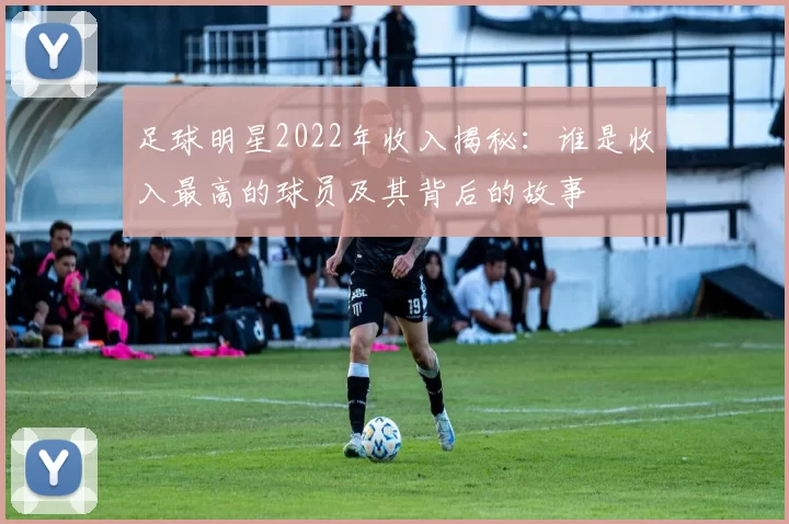 足球明星2022年收入揭秘：谁是收入最高的球员及其背后的故事
