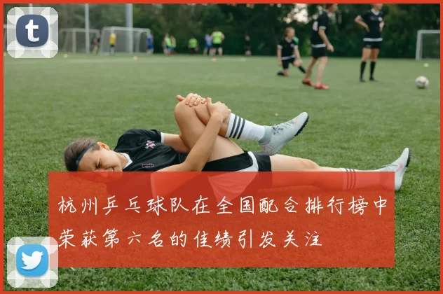 杭州乒乓球队在全国配合排行榜中荣获第六名的佳绩引发关注