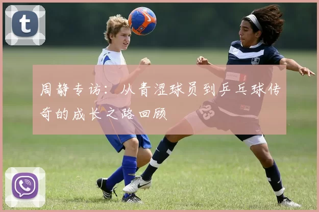 周静专访：从青涩球员到乒乓球传奇的成长之路回顾