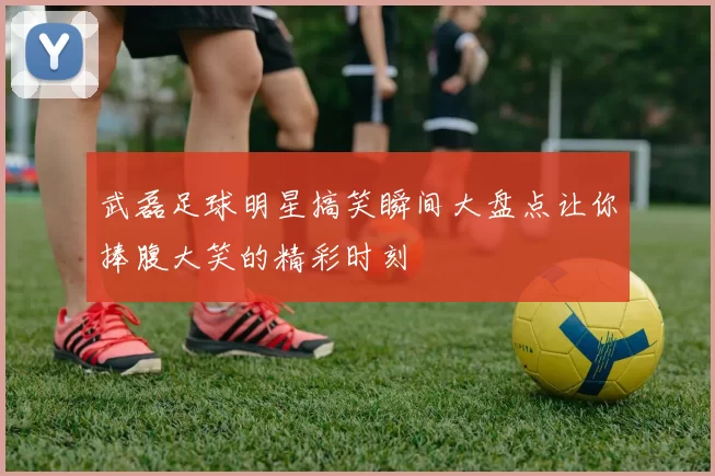 武磊足球明星搞笑瞬间大盘点让你捧腹大笑的精彩时刻
