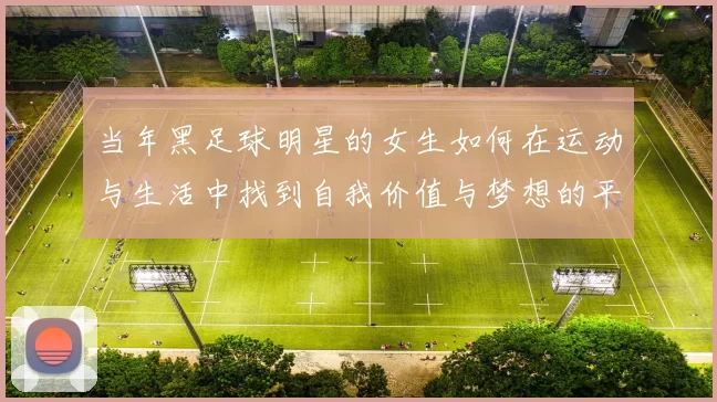 当年黑足球明星的女生如何在运动与生活中找到自我价值与梦想的平衡