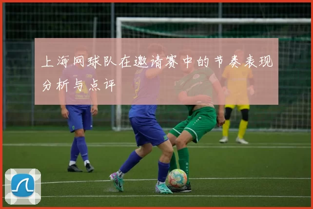 上海网球队在邀请赛中的节奏表现分析与点评
