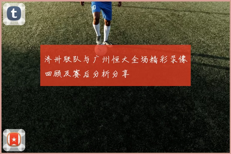 济卅联队与广州恒大全场精彩录像回顾及赛后分析分享