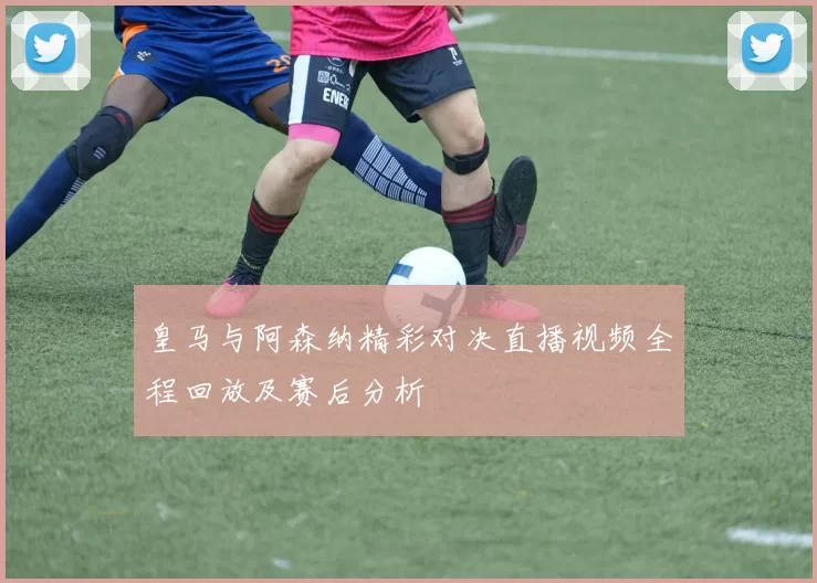 皇马与阿森纳精彩对决直播视频全程回放及赛后分析