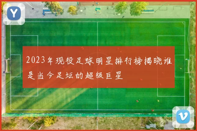 2023年现役足球明星排行榜揭晓谁是当今足坛的超级巨星