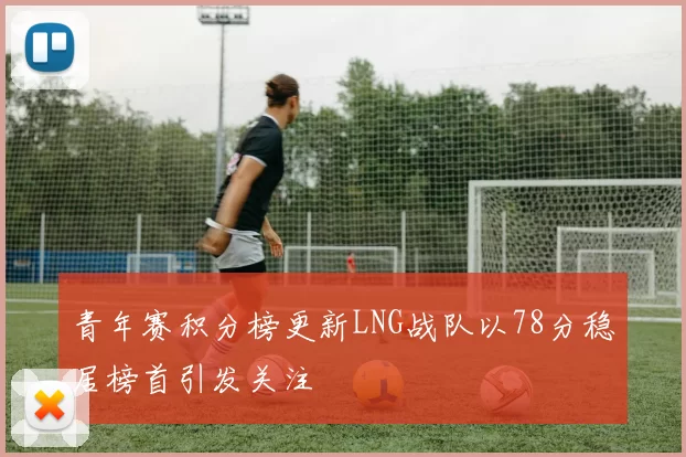 青年赛积分榜更新LNG战队以78分稳居榜首引发关注