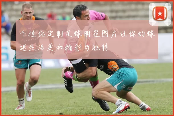 个性化定制足球明星图片让你的球迷生活更加精彩与独特