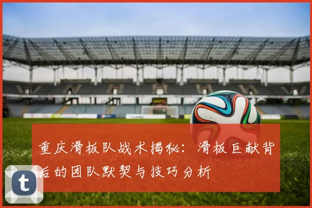 重庆滑板队战术揭秘：滑板巨献背后的团队默契与技巧分析