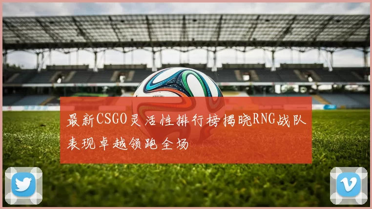 最新CSGO灵活性排行榜揭晓RNG战队表现卓越领跑全场