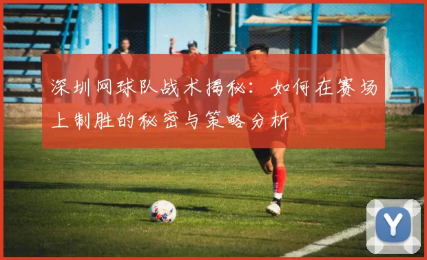 深圳网球队战术揭秘：如何在赛场上制胜的秘密与策略分析