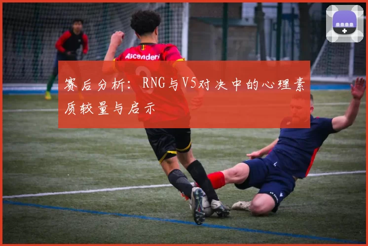 赛后分析：RNG与V5对决中的心理素质较量与启示