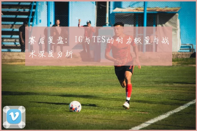 赛后复盘：IG与TES的耐力较量与战术深度分析