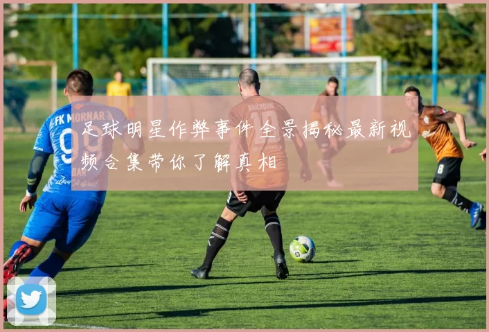 足球明星作弊事件全景揭秘最新视频合集带你了解真相