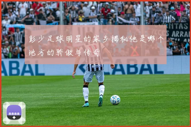 彭少足球明星的家乡揭秘他是哪个地方的骄傲与传奇