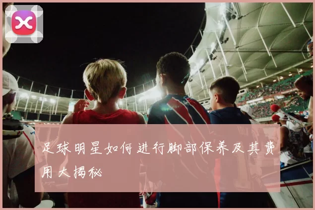 足球明星如何进行脚部保养及其费用大揭秘