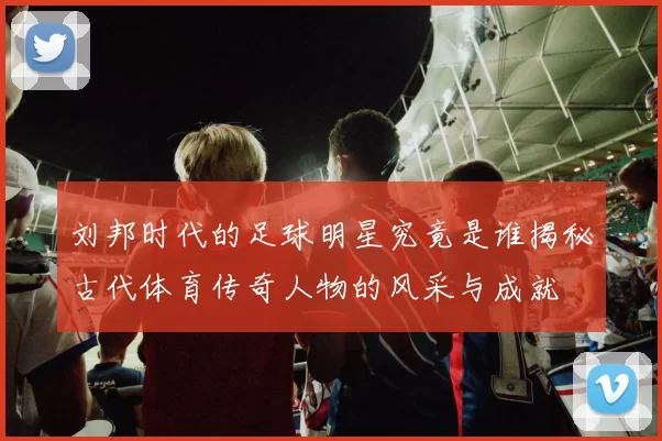 刘邦时代的足球明星究竟是谁揭秘古代体育传奇人物的风采与成就