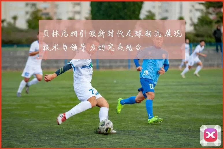 贝林厄姆引领新时代足球潮流 展现技术与领导力的完美结合