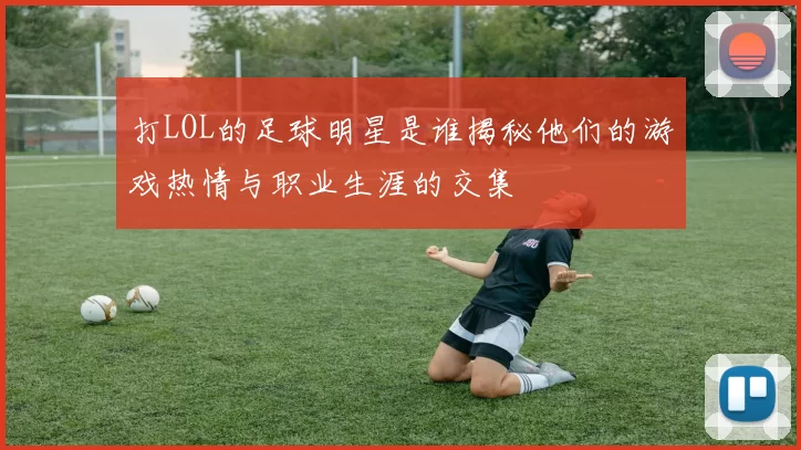 打LOL的足球明星是谁揭秘他们的游戏热情与职业生涯的交集