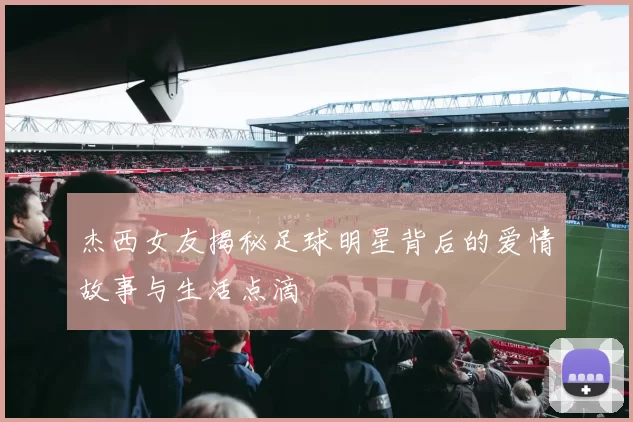 杰西女友揭秘足球明星背后的爱情故事与生活点滴