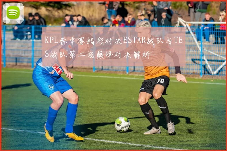 KPL春季赛精彩对决ESTAR战队与TES战队第二场巅峰对决解析
