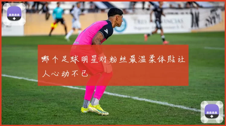 哪个足球明星对粉丝最温柔体贴让人心动不已