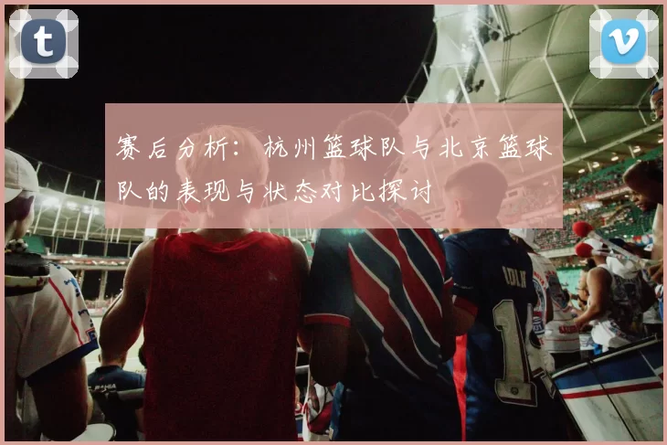 赛后分析：杭州篮球队与北京篮球队的表现与状态对比探讨