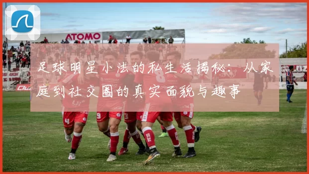 足球明星小法的私生活揭秘：从家庭到社交圈的真实面貌与趣事