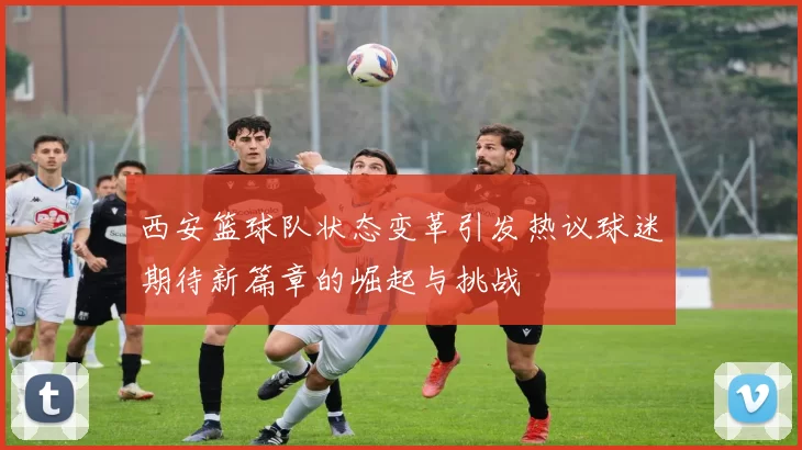 西安篮球队状态变革引发热议球迷期待新篇章的崛起与挑战