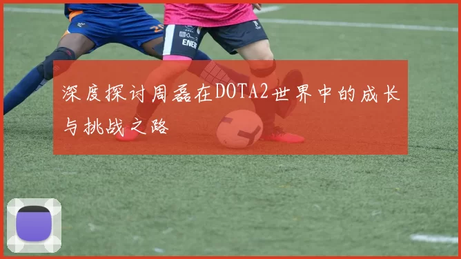 深度探讨周磊在DOTA2世界中的成长与挑战之路