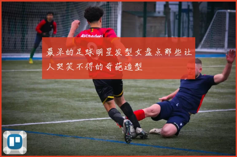 最呆的足球明星发型女盘点那些让人哭笑不得的奇葩造型