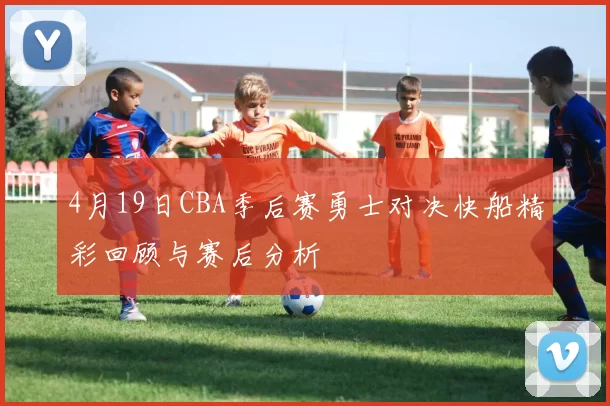 4月19日CBA季后赛勇士对决快船精彩回顾与赛后分析