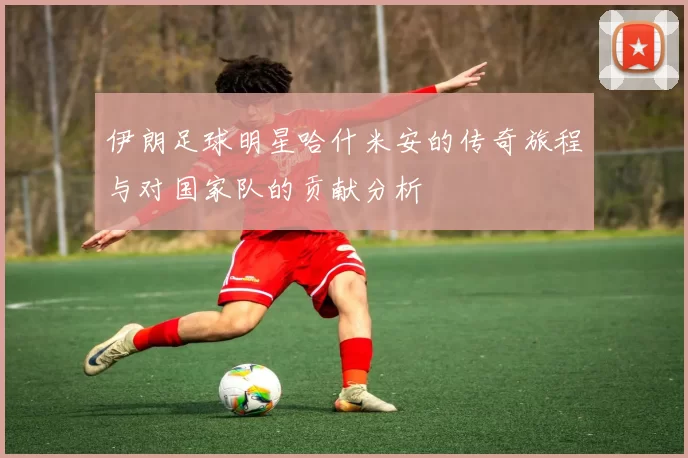 伊朗足球明星哈什米安的传奇旅程与对国家队的贡献分析