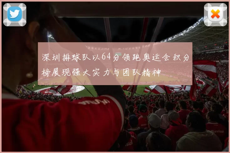 深圳排球队以64分领跑奥运会积分榜展现强大实力与团队精神