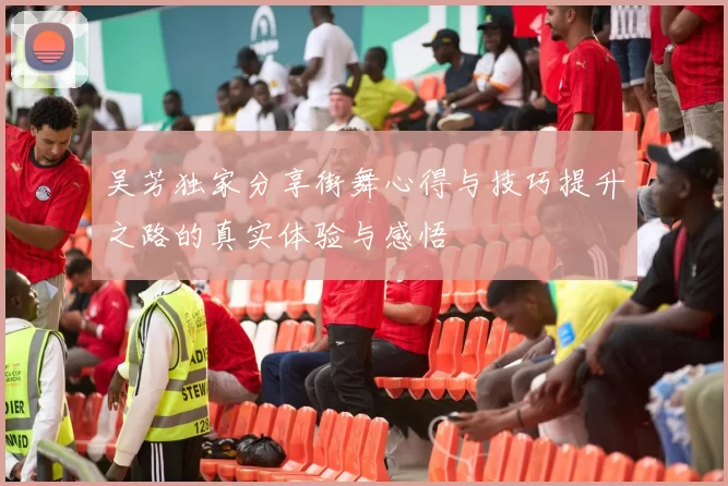 吴芳独家分享街舞心得与技巧提升之路的真实体验与感悟