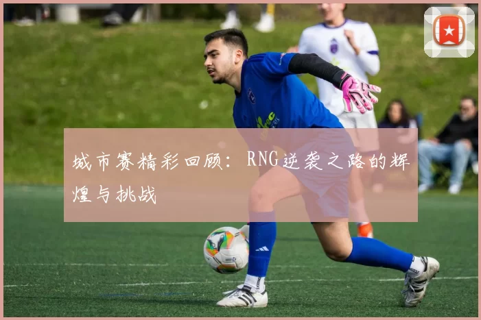 城市赛精彩回顾：RNG逆袭之路的辉煌与挑战