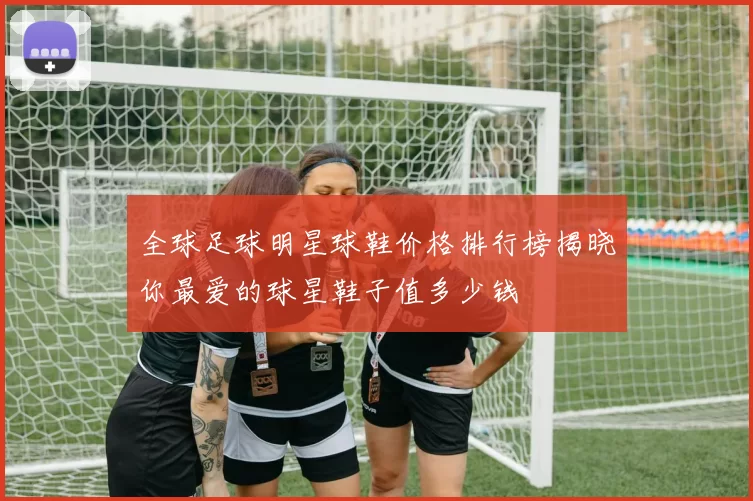 全球足球明星球鞋价格排行榜揭晓你最爱的球星鞋子值多少钱