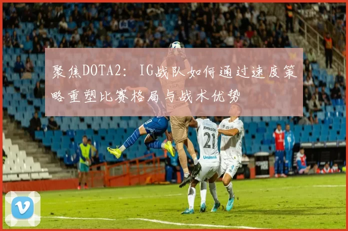 聚焦DOTA2：IG战队如何通过速度策略重塑比赛格局与战术优势