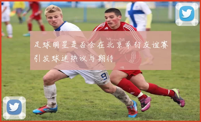 足球明星是否会在北京举行友谊赛引发球迷热议与期待