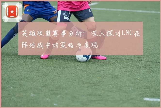 英雄联盟赛事分析：深入探讨LNG在阵地战中的策略与表现