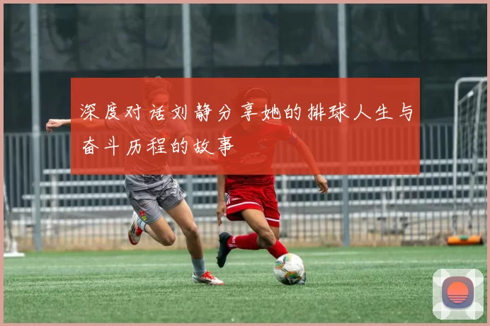 深度对话刘静分享她的排球人生与奋斗历程的故事