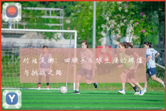 对话吴娜：回顾乒乓球生涯的辉煌与挑战之路