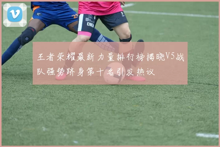 王者荣耀最新力量排行榜揭晓V5战队强势跻身第十名引发热议