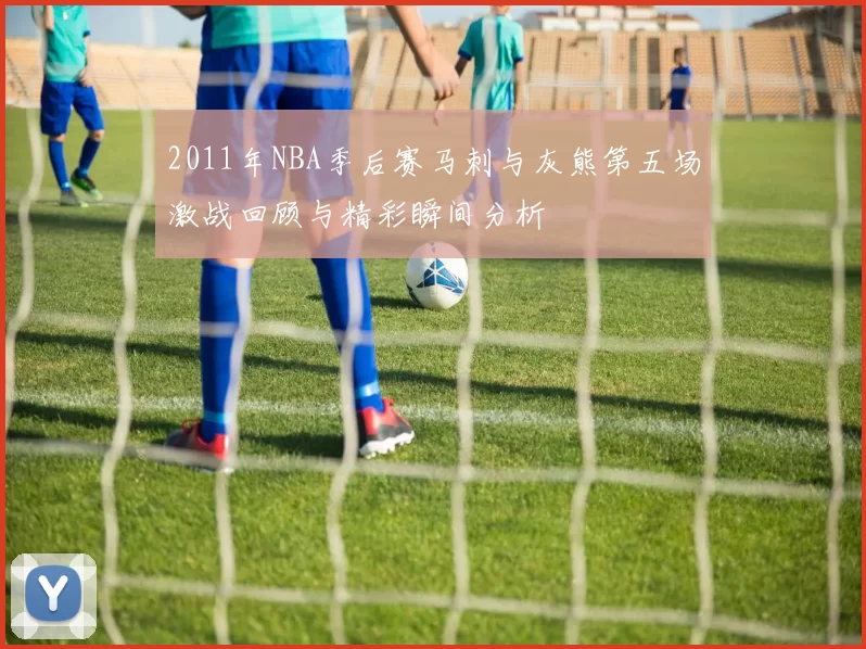 2011年NBA季后赛马刺与灰熊第五场激战回顾与精彩瞬间分析