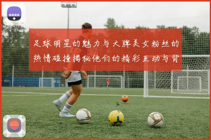 足球明星的魅力与大牌美女粉丝的热情碰撞揭秘他们的精彩互动与背后故事