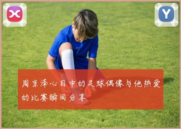 周京泽心目中的足球偶像与他热爱的比赛瞬间分享