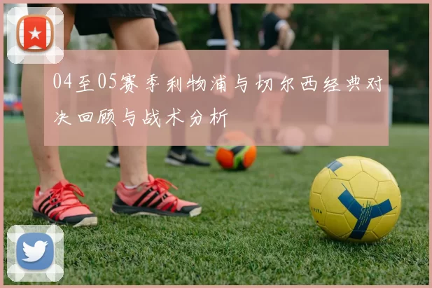 04至05赛季利物浦与切尔西经典对决回顾与战术分析